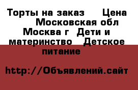 Торты на заказ.  › Цена ­ 800 - Московская обл., Москва г. Дети и материнство » Детское питание   